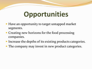 Opportunities
 Have an opportunity to target untapped market
segments.
 Creating new horizons for the food processing
companies.
 Increase the depths of its existing products categories.
 The company may invest in new product categories.
 