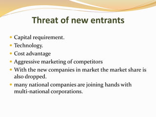 Threat of new entrants
 Capital requirement.
 Technology.
 Cost advantage
 Aggressive marketing of competitors
 With the new companies in market the market share is
also dropped.
 many national companies are joining hands with
multi-national corporations.
 