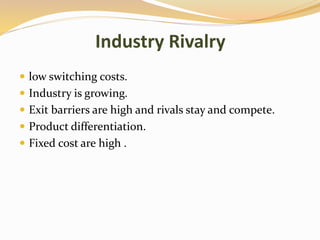 Industry Rivalry
 low switching costs.
 Industry is growing.
 Exit barriers are high and rivals stay and compete.
 Product differentiation.
 Fixed cost are high .
 