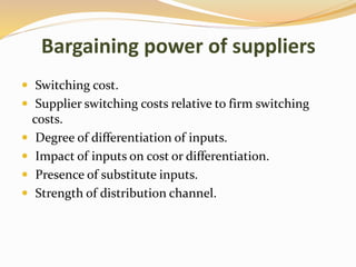 Bargaining power of suppliers
 Switching cost.
 Supplier switching costs relative to firm switching
costs.
 Degree of differentiation of inputs.
 Impact of inputs on cost or differentiation.
 Presence of substitute inputs.
 Strength of distribution channel.
 