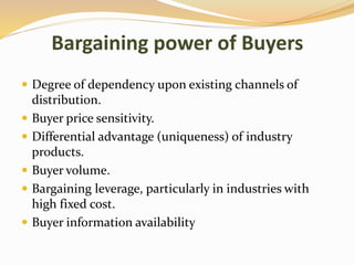 Bargaining power of Buyers
 Degree of dependency upon existing channels of
distribution.
 Buyer price sensitivity.
 Differential advantage (uniqueness) of industry
products.
 Buyer volume.
 Bargaining leverage, particularly in industries with
high fixed cost.
 Buyer information availability
 