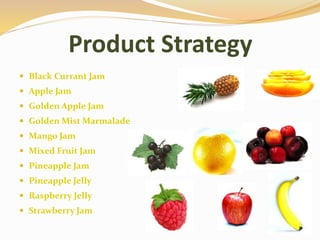 Product Strategy
 Black Currant Jam
 Apple Jam
 Golden Apple Jam
 Golden Mist Marmalade
 Mango Jam
 Mixed Fruit Jam
 Pineapple Jam
 Pineapple Jelly
 Raspberry Jelly
 Strawberry Jam
 