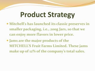 Product Strategy
 Mitchell's has launched its classic preserves in
smaller packaging, i.e., 200g Jars, so that we
can enjoy more flavors in lower price.
 Jams are the major products of the
MITCHELL’S Fruit Farms Limited. These jams
make up of 12% of the company’s total sales.
 