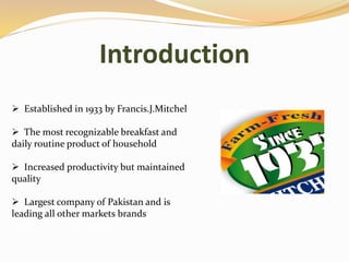 Introduction
 Established in 1933 by Francis.J.Mitchel
 The most recognizable breakfast and
daily routine product of household
 Increased productivity but maintained
quality
 Largest company of Pakistan and is
leading all other markets brands
 