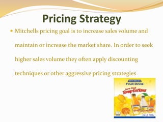 Pricing Strategy
 Mitchells pricing goal is to increase sales volume and
maintain or increase the market share. In order to seek
higher sales volume they often apply discounting
techniques or other aggressive pricing strategies
 