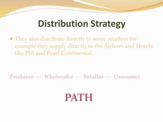Distribution Strategy
 They also distribute directly to some retailers for
example they supply directly to the Airlines and Hotels
like PIA and Pearl Continental.
Producer----- Wholesaler ---- Retailer ---- Consumer
PATH
 
