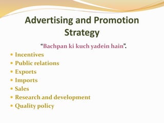 Advertising and Promotion
Strategy
“Bachpan ki kuch yadein hain”.
 Incentives
 Public relations
 Exports
 Imports
 Sales
 Research and development
 Quality policy
 