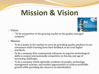 Mission & Vision
 Vision
 “To be competitive in the growing market as the quality managed
company”
 Mission
 To be a leader in the market we serve by providing quality products to our
consumers while learning from their feedback to set even higher
standards.
 To be a company that continuously enhances its superior technological
skills to remain internationally competitive in this day and age of
increasing challenges.
 To be a company which optimally combines its people, technology,
management systems, and market opportunities to achieve profitable
growth while providing fair return to its shareholders.
 