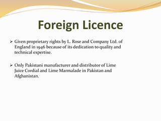 Foreign Licence
 Given proprietary rights by L. Rose and Company Ltd. of
England in 1946 because of its dedication to quality and
technical expertise.
 Only Pakistani manufacturer and distributor of Lime
Juice Cordial and Lime Marmalade in Pakistan and
Afghanistan.
 