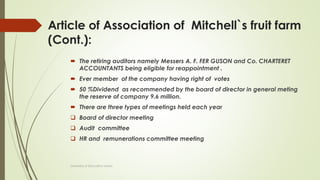 Article of Association of Mitchell`s fruit farm
(Cont.):
 The retiring auditors namely Messers A. F. FER GUSON and Co. CHARTERET
ACCOUNTANTS being eligible for reappointment .
 Ever member of the company having right of votes
 50 %Dividend as recommended by the board of director in general meting
the reserve of company 9.6 million.
 There are three types of meetings held each year
 Board of director meeting
 Audit committee
 HR and remunerations committee meeting
University of Education okara
 