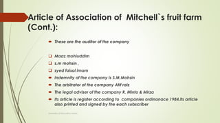 Article of Association of Mitchell`s fruit farm
(Cont.):
 These are the auditor of the company
 Maaz mohiuddim
 s.m mohsin ,
 syed faisal imam
 Indemnity of the company is S.M Mohsin
 The arbitrator of the company Atif raiz
 The legal adviser of the company R. Minto & Mirza
 Its article is register according to companies ordinanace 1984.its article
also printed and signed by the each subscriber
University of Education okara
 