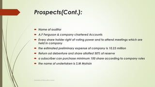 Prospects(Cont.):
 Name of auditor
 A.F Ferguson & company chartered Accounts
 Every share holder right of voting power and to attend meetings which are
held in company
 the estimated preliminary expense of company is 10.23 million
 Return od debenture and share allotted 50% of reserve
 a subscriber can purchase minimum 100 share according to company rules
 the name of undertaken is S.M Mohsin
University of Education okara
 