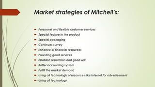 Market strategies of Mitchell’s:
 Personnel and flexible customer services
 Special feature in the product
 Special packaging
 Continues survey
 Enhance of financial resources
 Providing good services
 Establish reputation and good will
 Batter accounting system
 Fulfill the market demand
 Using all technological resources like internet for advertisement
 Using all technologyUniversity of Education okara
 