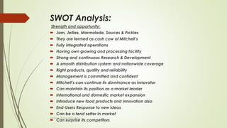SWOT Analysis:
Strength and opportunity:
 Jam, Jellies, Marmalade, Sauces & Pickles
 They are termed as cash cow of Mitchell’s
 Fully integrated operations
 Having own growing and processing facility
 Strong and continuous Research & Development
 A smooth distribution system and nationwide coverage
 Right products, quality and reliability
 Management is committed and confident
 Mitchell’s can continue its dominance as innovator
 Can maintain its position as a market leader
 International and domestic market expansion
 Introduce new food products and innovation also
 End-Users Response to new ideas
 Can be a tend setter in market
 Can surprise its competitors
University of Education okara
 
