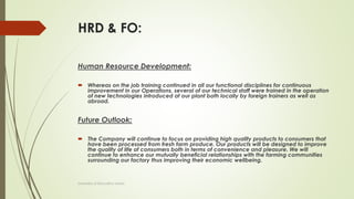 HRD & FO:
Human Resource Development:
 Whereas on the job training continued in all our functional disciplines for continuous
improvement in our Operations, several of our technical staff were trained in the operation
of new technologies introduced at our plant both locally by foreign trainers as well as
abroad.
Future Outlook:
 The Company will continue to focus on providing high quality products to consumers that
have been processed from fresh farm produce. Our products will be designed to improve
the quality of life of consumers both in terms of convenience and pleasure. We will
continue to enhance our mutually beneficial relationships with the farming communities
surrounding our factory thus improving their economic wellbeing.
University of Education okara
 