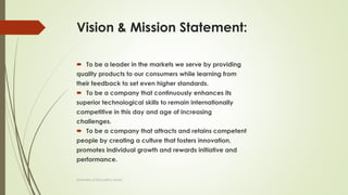 Vision & Mission Statement:
 To be a leader in the markets we serve by providing
quality products to our consumers while learning from
their feedback to set even higher standards.
 To be a company that continuously enhances its
superior technological skills to remain internationally
competitive in this day and age of increasing
challenges.
 To be a company that attracts and retains competent
people by creating a culture that fosters innovation,
promotes individual growth and rewards initiative and
performance.
University of Education okara
 