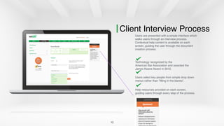 10
Client Interview Process
Users are presented with a simple interface which
walks users through an interview process.
Contextual help content is available on each
screen, guiding the user through the document
creation process.
Technology recognized by the  
American Bar Association and awarded the
James Keane Award in 2012.
Users select key people from simple drop down
menus rather than “filling in the blanks”.
Help resources provided on each screen,
guiding users through every step of the process.
 