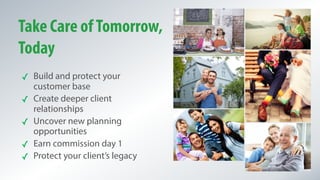 Take Care ofTomorrow,
Today
✓ Build and protect your
customer base
✓ Create deeper client
relationships
✓ Uncover new planning
opportunities
✓ Earn commission day 1
✓ Protect your client’s legacy
 