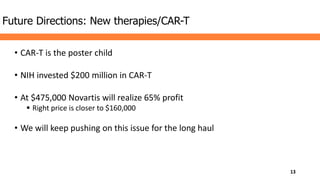 • CAR-T is the poster child
• NIH invested $200 million in CAR-T
• At $475,000 Novartis will realize 65% profit
 Right price is closer to $160,000
• We will keep pushing on this issue for the long haul
Future Directions: New therapies/CAR-T
13
 