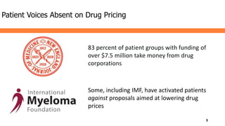 Patient Voices Absent on Drug Pricing
83 percent of patient groups with funding of
over $7.5 million take money from drug
corporations
Some, including IMF, have activated patients
against proposals aimed at lowering drug
prices
3
 