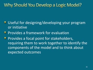 Useful for designing/developing your program
or initiative
Provides a framework for evaluation
Provides a focal point for stakeholders,
requiring them to work together to identify the
components of the model and to think about
expected outcomes
16
 