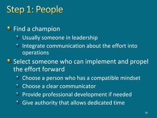 Find a champion
Usually someone in leadership
Integrate communication about the effort into
operations
Select someone who can implement and propel
the effort forward
Choose a person who has a compatible mindset
Choose a clear communicator
Provide professional development if needed
Give authority that allows dedicated time
18
 
