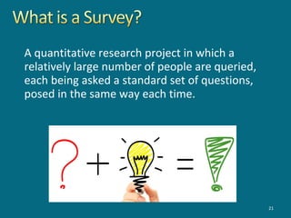 A quantitative research project in which a
relatively large number of people are queried,
each being asked a standard set of questions,
posed in the same way each time.
21
 