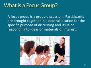 A focus group is a group discussion. Participants
are brought together in a neutral location for the
specific purpose of discussing and issue or
responding to ideas or materials of interest.
25
 