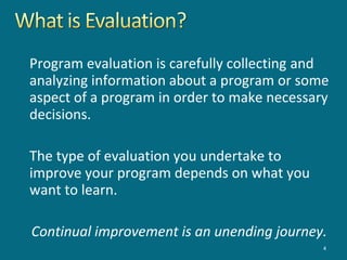 Program evaluation is carefully collecting and
analyzing information about a program or some
aspect of a program in order to make necessary
decisions.
The type of evaluation you undertake to
improve your program depends on what you
want to learn.
Continual improvement is an unending journey.
4
 
