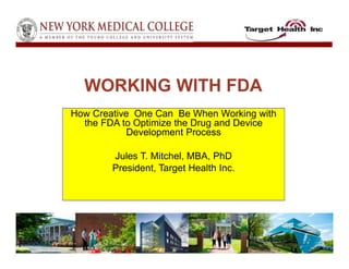 How Creative One Can Be When Working with
the FDA to Optimize the Drug and Device
Development Process
Jules T. Mitchel, MBA, PhD
President, Target Health Inc.
WORKING WITH FDA
 