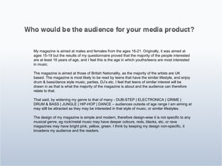 My magazine is aimed at males and females from the ages 16-21. Originally, it was aimed at ages 15-19 but the results of my questionnaire proved that the majority of the people interested are at least 16 years of age, and I feel this is the age in which youths/teens are most interested in music. The magazine is aimed at those of British Nationality, as the majority of the artists are UK based. The magazine is most likely to be read by teens that have the similar lifestyle, and enjoy drum & bass/dance style music, parties, DJ’s etc. I feel that teens of similar interest will be drawn in as that is what the majority of the magazine is about and the audience can therefore relate to that.  That said, by widening my genre to that of many - DUB-STEP | ELECTRONICA | GRIME | DRUM & BASS | JUNGLE | HIP-HOP | DANCE – audiences outside of age range I am aiming at may still be attracted as they may be interested in that style of music, or similar lifestyles. The design of my magazine is simple and modern, therefore design-wise it is not specific to any musical genre, eg rock/metal music may have deeper colours, reds, blacks, etc, or rave magazines may have bright pink, yellow, green. I think by keeping my design non-specific, it broadens my audience and the readers.  