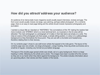 An audience of an dance-style music magazine would usually expect interviews, reviews and gigs. The front cover would usually include one large, eye-catching, perhaps edited photograph. On a contents page, there is an easy to read page listing and the article should include impressive photography and journalism. I wanted a unique title so I decided on “INSTEREO,” the connotations of this ‘IN’ making the readers feel more involved, and ‘STEREO’ which is a more technical term, so musicians in the DJ area will be attracted. The main photograph is a photograph of 3 males in their late teens sat simply on a sofa. The mise en scene of this photograph are their poses, a simple sitting position, in colour on a yellowy/beige background so they themselves the focus point. They are sat with a drumstick and headphones, therefore relating them to their devices.. On my contents page I chose to use well known artists that appeal to the indie genre. The layout of the contents page was very simple, one large photograph, a large heading, three big article summaries and a small list of regular, including very formal but journalistic language. The layout of the double page spread article was simple, set on a grey background, there is a large heading in white, following by the article and a photo. The images have been rounded off at the corners so they are no so harsh when they blend against the background. The article includes information about an upcoming album, their stories and their creation of the bands. 
