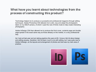 Technology helped me to produce a successful and professional magazine through editing techniques. Adobe Photoshop CS4 allowed me to edit, crop and adapt the photographs taken on my DSLR camera, of which I used the rule of thirds mode to help create interesting photography.  Adobe InDesign CS4 then allowed me to produce the front cover, contents page and double page spread in the exact same way as those already on the market, in a very professional way. As I took art last year and am taking graphics this year at AS, I know a fair bit about design and editing anyway, therefore I did not learn much to do with editing, but I was quite new to Adobe InDesign, so the layouts and arrangement of photos and text was my main area of practice.  