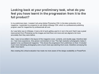 In my preliminary task, I created it all using Adobe Photoshop CS4. In the later production of my magazine, I expanded my programs to use Adobe InDesign CS4, which is a professional publishing program used for magazines by professionals all over. As I was fairly new to InDesign, it took a bit of work getting used to it, but in the end I feel it was a great improvement from Photoshop as the images and text flow a lot more and are aligned a lot more accurately than they were before. Also, I was not as skilled in the layout of the magazine cover, contents, and double page, therefore later on, I had more experience. One person commented on how “The high resolution photographs makes it appear to be a professional magazine.” This shows the progression from preliminary to final. It included much more interesting photography and a much more eye-catching front cover, therefore conveying the skills I have learnt. Also creating this critical evaluation has made me more aware of the design availability on PowerPoint. 