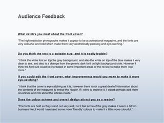 What catch’s you most about the front cover? “ The high resolution photographs makes it appear to be a professional magazine, and the fonts are very colourful and bold which make them very aesthetically pleasing and eye-catching.” Do you think the text is a suitable size, and it is easily legible? “ I think the white font on top the grey background, and also the white on top of the blue makes it very clear to see, and also is a change from the generic dark font on light background style. However I think the font size could be increased in some important areas of the review to make them ‘pop’ more.” If you could edit the front cover, what improvements would you make to make it more eye-catching? “ I think that the cover is eye catching as it is, however there is not a great deal of information about the contents of the magazine to entice the reader. If I were to improve it, I would perhaps add more coverlines and info about the articles inside.” Does the colour scheme and overall design attract you as a reader? “ The fonts are bold so they stand out very well, but I feel some of the grey makes it seem a bit too business like, I would have used some more ‘friendly’ colours to make it a little more colourful.” 
