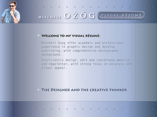 mitchell     oŻÓg                Visual résumé




▶ Welcome to my visual résumé:
 Mitchell Ozog offer academic and professional
 experience in graphic design and desktop
 publishing, with comprehensive photography
 background.
 Proficiently design, edit and coordinate website
 and newsletter, with strong focus on accuracy and
 visual appeal.




▶ The Designer and the creative thinker
 