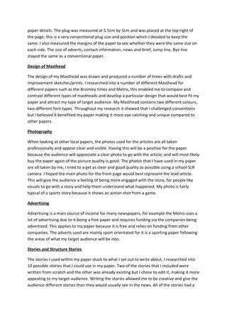 paper details. The plug was measured at 5.5cm by 5cm and was placed at the top right of
the page, this is a very conventional plug size and position which I decided to keep the
same. I also measured the margins of the paper to see whether they were the same size on
each side. The size of adverts, contact information, news and brief, Jump line, Bye line
stayed the same as a conventional paper.

Design of Masthead

The design of my Masthead was drawn and produced a number of times with drafts and
improvement sketches/prints. I researched into a number of different Masthead for
different papers such as the Bromley times and Metro, this enabled me to compare and
contrast different types of mastheads and develop a particular design that would best fit my
paper and attract my type of target audience. My Masthead contains two different colours,
two different font types. Throughout my research it showed that I challenged conventions
but I believed it benefited my paper making it more eye catching and unique compared to
other papers.

Photography

When looking at other local papers, the photos used for the articles are all taken
professionally and appear clear and visible. Having this will be a positive for the paper
because the audience will appreciate a clear photo to go with the article, and will most likely
buy the paper again of the picture quality is good. The photos that I have used in my paper
are all taken by me, I tried to a get as clear and good quality as possible using a school SLR
camera. I hoped the main photo for the front page would best represent the lead article.
This will give the audience a feeling of being more engaged with the story, for people like
visuals to go with a story and help them understand what happened. My photo is fairly
typical of a sports story because it shows an action shot from a game.

Advertising

Advertising is a main source of income for many newspapers, for example the Metro uses a
lot of advertising due to it being a free paper and requires funding via the companies being
advertised. This applies to my paper because it is free and relies on funding from other
companies. The adverts used are mainly sport orientated for it is a sporting paper following
the areas of what my target audience will be into.

Stories and Structure Stories

The stories I used within my paper stuck to what I set out to write about, I researched into
10 possible stories that I could use in my paper. Two of the stories that I included were
written from scratch and the other was already existing but I chose to edit it, making it more
appealing to my target audience. Writing the stories allowed me to be creative and give the
audience different stories than they would usually see in the news. All of the stories had a
 