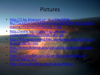 Pictures
• http://2.bp.blogspot.com/_wMmZSf58-
NU/TSa3dZjA7mI/AAAAAAAAAIs/dkYETEHIdFs/s1600/A
mazing+Pictures+of+Nature_7.jpg
• http://www.holisticpharmd.com/wp-
content/uploads/2011/08/Toxic.jpg
• http://bitchesandweed.files.wordpress.com/2010/11/b
ig-joint.jpg?w=560
• http://www.defense.gov/specials/drugawareness/pcp.
html
• http://creativefan.com/30-terrifying-examples-of-
horror-digital-art/
• http://www.drugfree.org/drug-guide/pcp