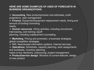 HERE ARE SOME EXAMPLES OF USES OF FORECASTS IN
BUSINESS ORGANIZATIONS:
➢ Accounting. New product/process cost estimates, profit
projections, cash management.
➢ Finance. Equipment/equipment replacement needs, timing and
amount of funding/ borrowing
needs.
➢ Human resources. Hiring activities, including recruitment,
interviewing, and training; layoff
planning, including outplacement counseling.
➢ Marketing. Pricing and promotion, e-business strategies,
global competition strategies.
➢ MIS. New/revised information systems, Internet services.
➢ Operations. Schedules, capacity planning, work assignments
and workloads, inventory planning,
make-or-buy decisions, outsourcing, project management.
➢ Product/service design. Revision of current features, design
of new product
 