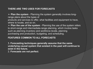 THERE ARE TWO USES FOR FORECASTS
➢ Plan the system - Planning the system generally involves long-
range plans about the types of
products and services to offer, what facilities and equipment to have,
where to locate, and so on.
➢ Plan the use of the system - Planning the use of the system refers
to short-range and intermediate-range planning, which involve tasks
such as planning inventory and workforce levels, planning
purchasing and production, budgeting, and scheduling.
FEATURES COMMON TO ALL FORECASTS
1. Forecasting techniques generally assume that the same
underlying causal system that existed in the past will continue to
exist in the future.
2. Forecasts are not perfect.
.
 