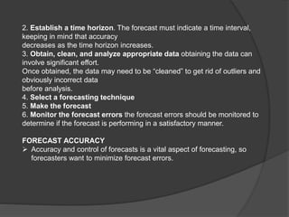 2. Establish a time horizon. The forecast must indicate a time interval,
keeping in mind that accuracy
decreases as the time horizon increases.
3. Obtain, clean, and analyze appropriate data obtaining the data can
involve significant effort.
Once obtained, the data may need to be “cleaned” to get rid of outliers and
obviously incorrect data
before analysis.
4. Select a forecasting technique
5. Make the forecast
6. Monitor the forecast errors the forecast errors should be monitored to
determine if the forecast is performing in a satisfactory manner.
FORECAST ACCURACY
 Accuracy and control of forecasts is a vital aspect of forecasting, so
forecasters want to minimize forecast errors.
 
