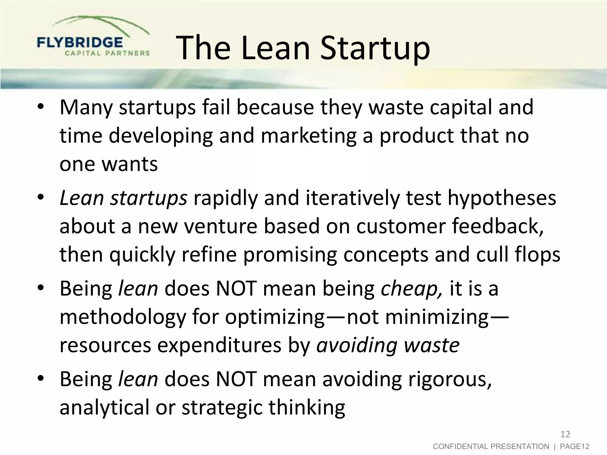 The Lean Startup
• Many startups fail because they waste capital and
time developing and marketing a product that no
one wants
• Lean startups rapidly and iteratively test hypotheses
about a new venture based on customer feedback,
then quickly refine promising concepts and cull flops
• Being lean does NOT mean being cheap, it is a
methodology for optimizing—not minimizing—
resources expenditures by avoiding waste
• Being lean does NOT mean avoiding rigorous,
analytical or strategic thinking
12
CONFIDENTIAL PRESENTATION | PAGE12

 