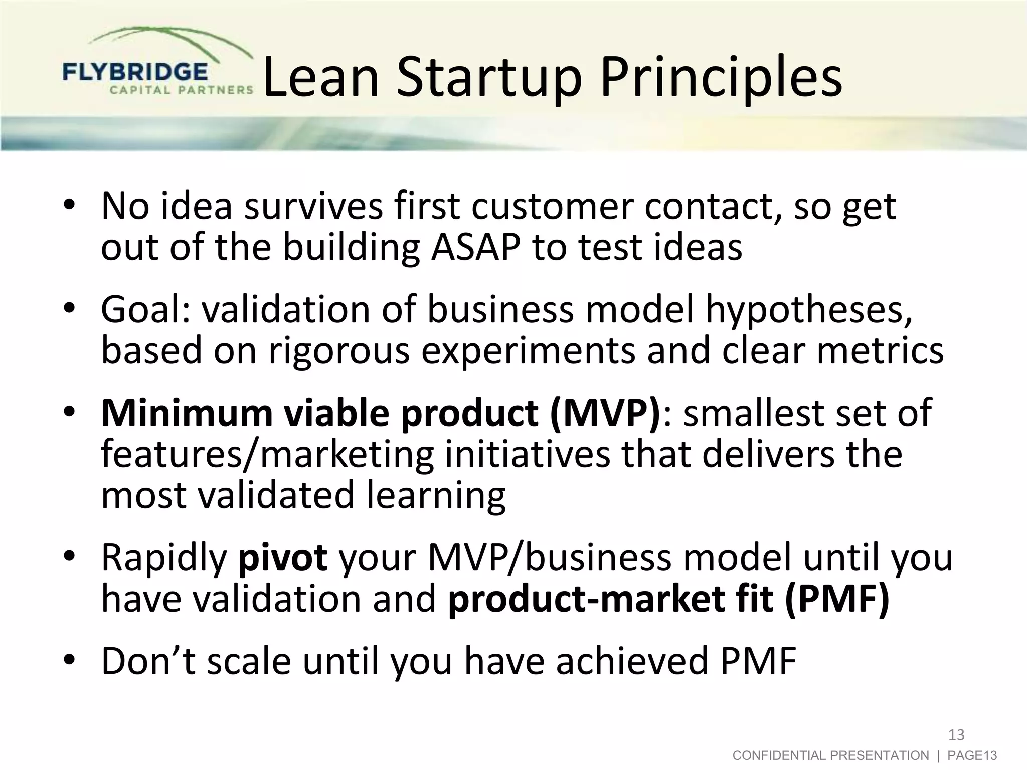 Lean Startup Principles
• No idea survives first customer contact, so get
out of the building ASAP to test ideas
• Goal: validation of business model hypotheses,
based on rigorous experiments and clear metrics
• Minimum viable product (MVP): smallest set of
features/marketing initiatives that delivers the
most validated learning
• Rapidly pivot your MVP/business model until you
have validation and product-market fit (PMF)
• Don’t scale until you have achieved PMF
13
CONFIDENTIAL PRESENTATION | PAGE13

 