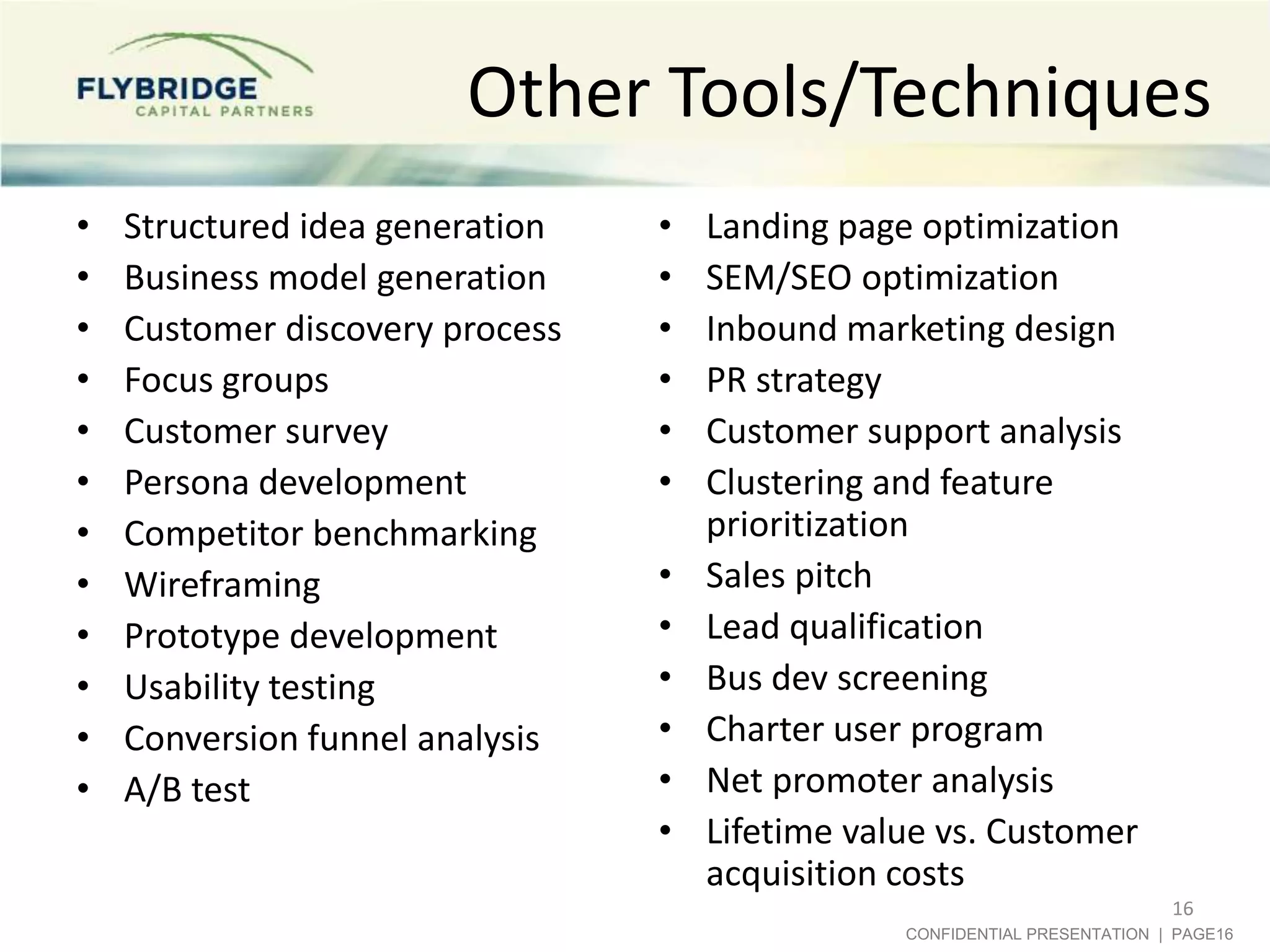 Other Tools/Techniques
•
•
•
•
•
•
•
•
•
•
•
•

Structured idea generation
Business model generation
Customer discovery process
Focus groups
Customer survey
Persona development
Competitor benchmarking
Wireframing
Prototype development
Usability testing
Conversion funnel analysis
A/B test

•
•
•
•
•
•
•
•
•
•
•
•

Landing page optimization
SEM/SEO optimization
Inbound marketing design
PR strategy
Customer support analysis
Clustering and feature
prioritization
Sales pitch
Lead qualification
Bus dev screening
Charter user program
Net promoter analysis
Lifetime value vs. Customer
acquisition costs
16
CONFIDENTIAL PRESENTATION | PAGE16

 
