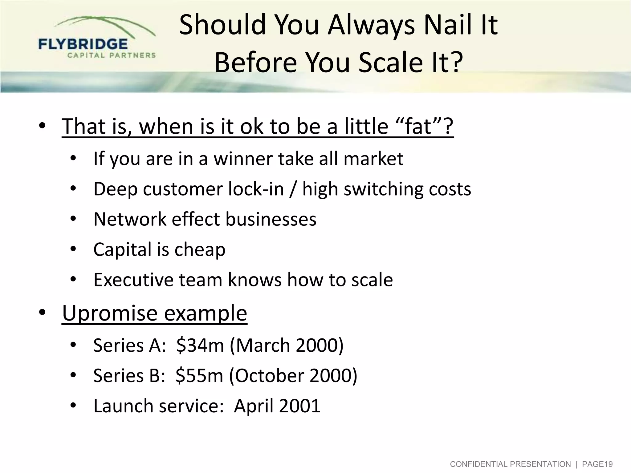 Should You Always Nail It
Before You Scale It?
• That is, when is it ok to be a little “fat”?
•
•
•
•
•

If you are in a winner take all market
Deep customer lock-in / high switching costs
Network effect businesses
Capital is cheap
Executive team knows how to scale

• Upromise example
• Series A: $34m (March 2000)
• Series B: $55m (October 2000)
• Launch service: April 2001
CONFIDENTIAL PRESENTATION | PAGE19

 