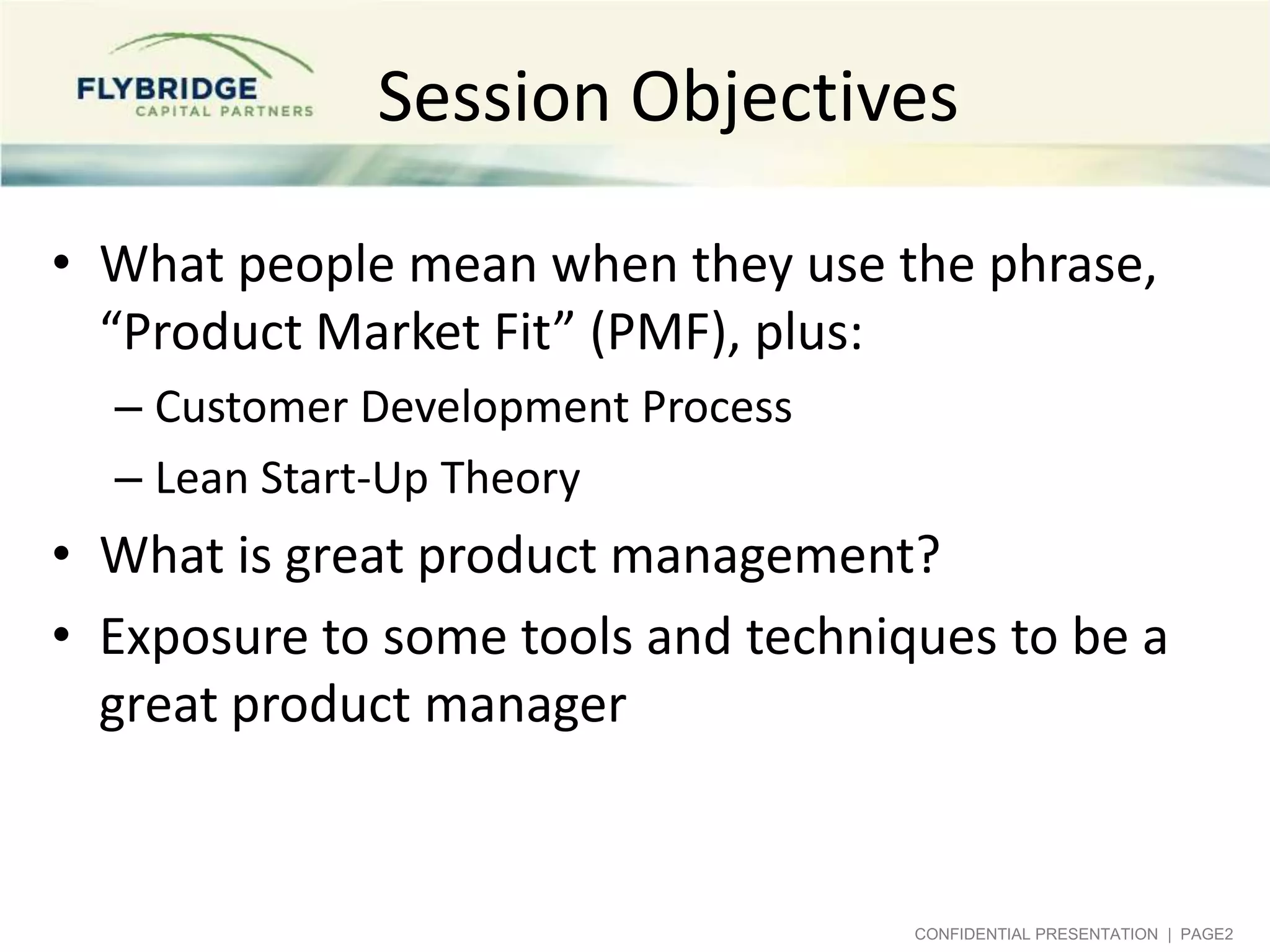 Session Objectives
• What people mean when they use the phrase,
“Product Market Fit” (PMF), plus:
– Customer Development Process
– Lean Start-Up Theory

• What is great product management?
• Exposure to some tools and techniques to be a
great product manager

CONFIDENTIAL PRESENTATION | PAGE2

 