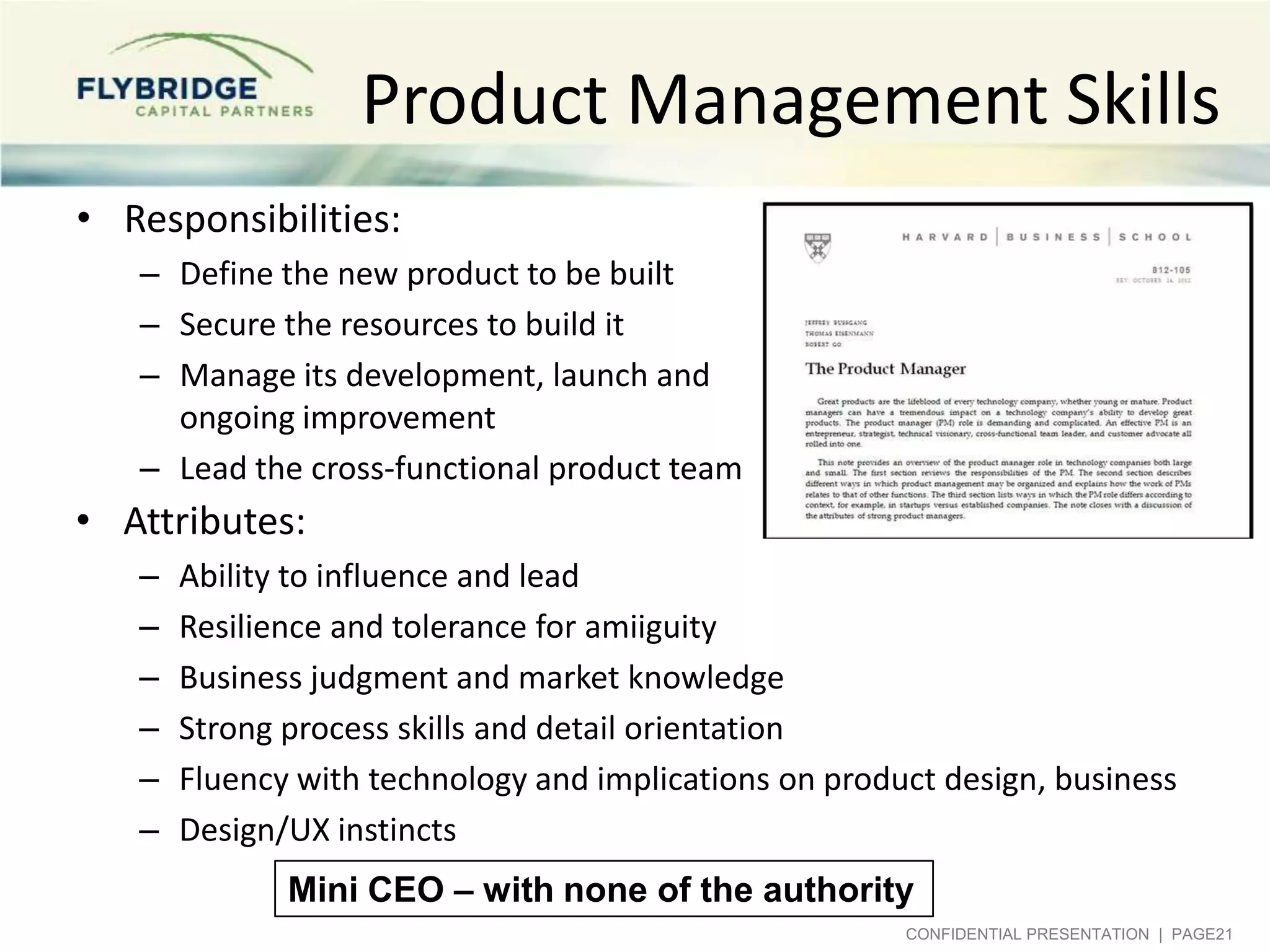 Product Management Skills
• Responsibilities:
– Define the new product to be built
– Secure the resources to build it
– Manage its development, launch and
ongoing improvement
– Lead the cross-functional product team

• Attributes:
–
–
–
–
–
–

Ability to influence and lead
Resilience and tolerance for ambiguity
Business judgment and market knowledge
Strong process skills and detail orientation
Fluency with technology and implications on product design, business
Design/UX instincts

Mini CEO – with none of the authority
CONFIDENTIAL PRESENTATION | PAGE21

 