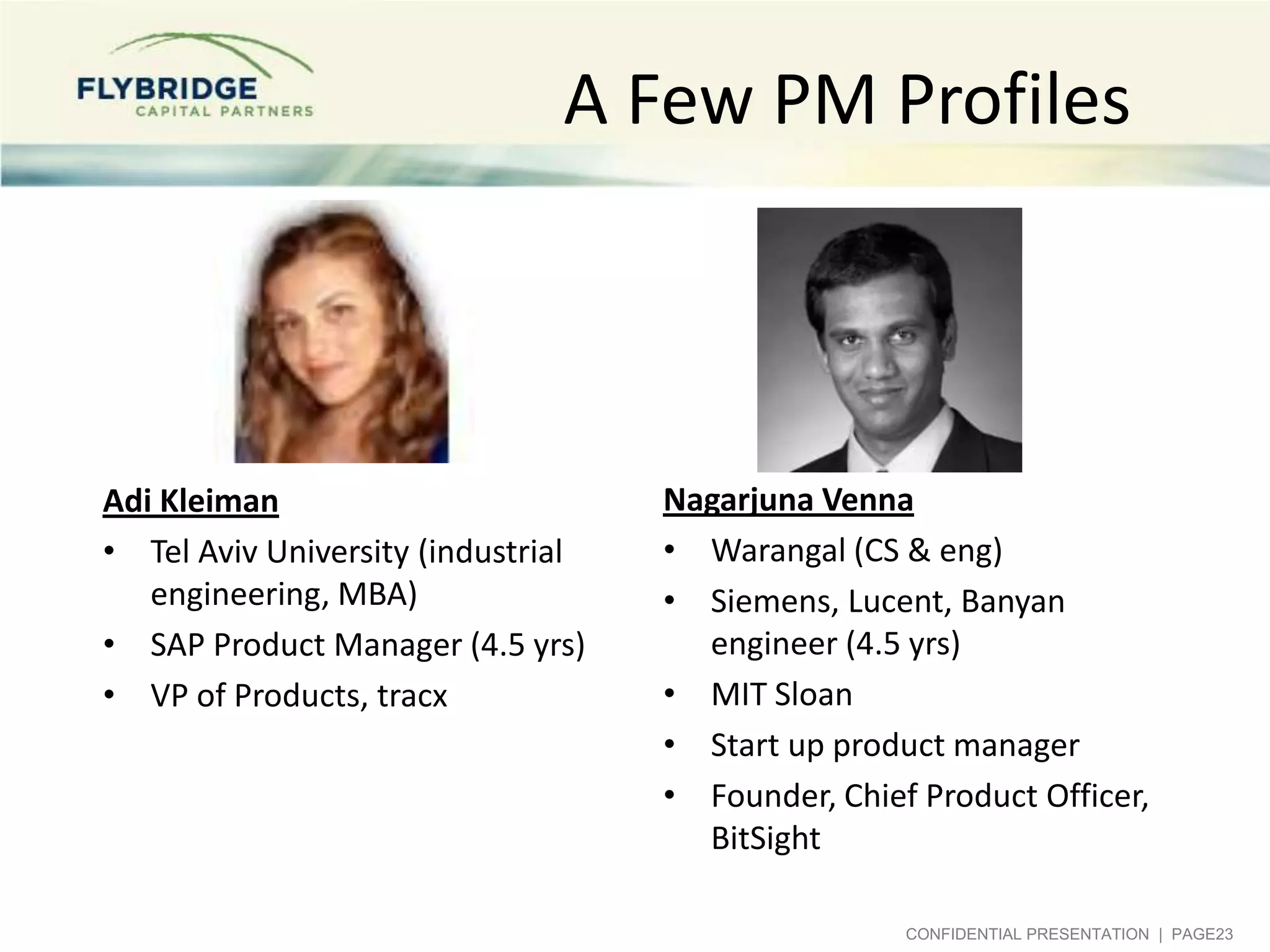 A Few PM Profiles

Adi Kleiman
• Tel Aviv University (industrial
engineering, MBA)
• SAP Product Manager (4.5 yrs)
• VP of Products, tracx

Nagarjuna Venna
• Warangal (CS & eng)
• Siemens, Lucent, Banyan
engineer (4.5 yrs)
• MIT Sloan
• Start up product manager
• Founder, Chief Product Officer,
BitSight
CONFIDENTIAL PRESENTATION | PAGE23

 