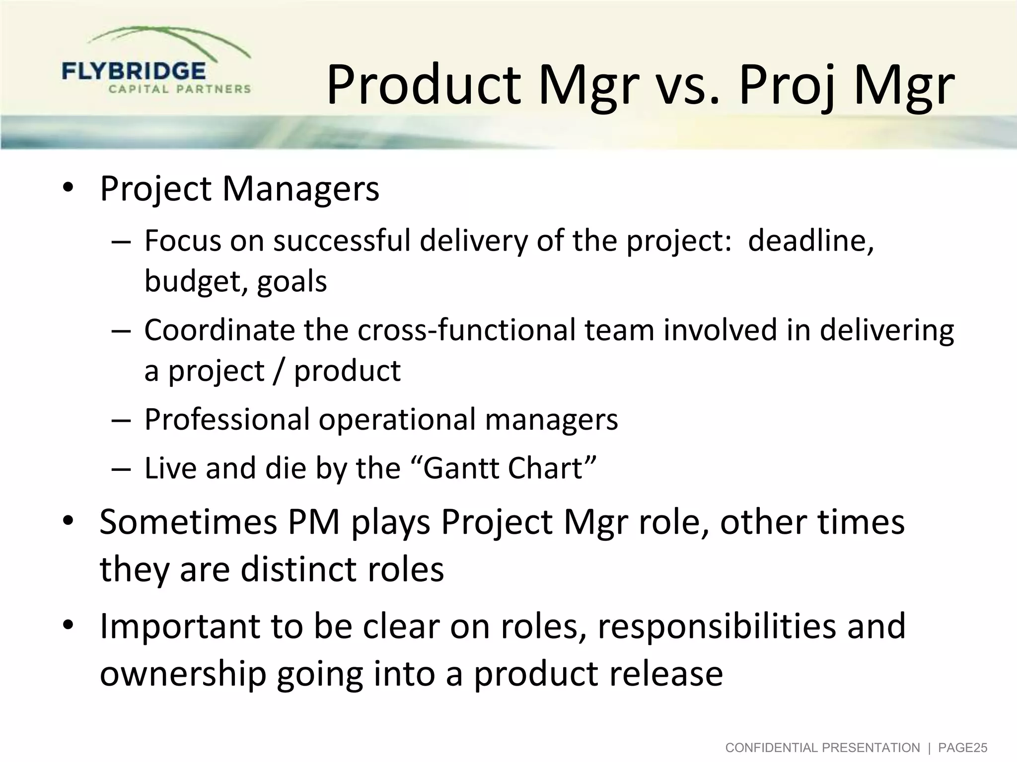 Product Mgr vs. Proj Mgr
• Project Managers
– Focus on successful delivery of the project: deadline,
budget, goals
– Coordinate the cross-functional team involved in delivering
a project / product
– Professional operational managers
– Live and die by the “Gantt Chart”

• Sometimes PM plays Project Mgr role, other times
they are distinct roles
• Important to be clear on roles, responsibilities and
ownership going into a product release
CONFIDENTIAL PRESENTATION | PAGE25

 