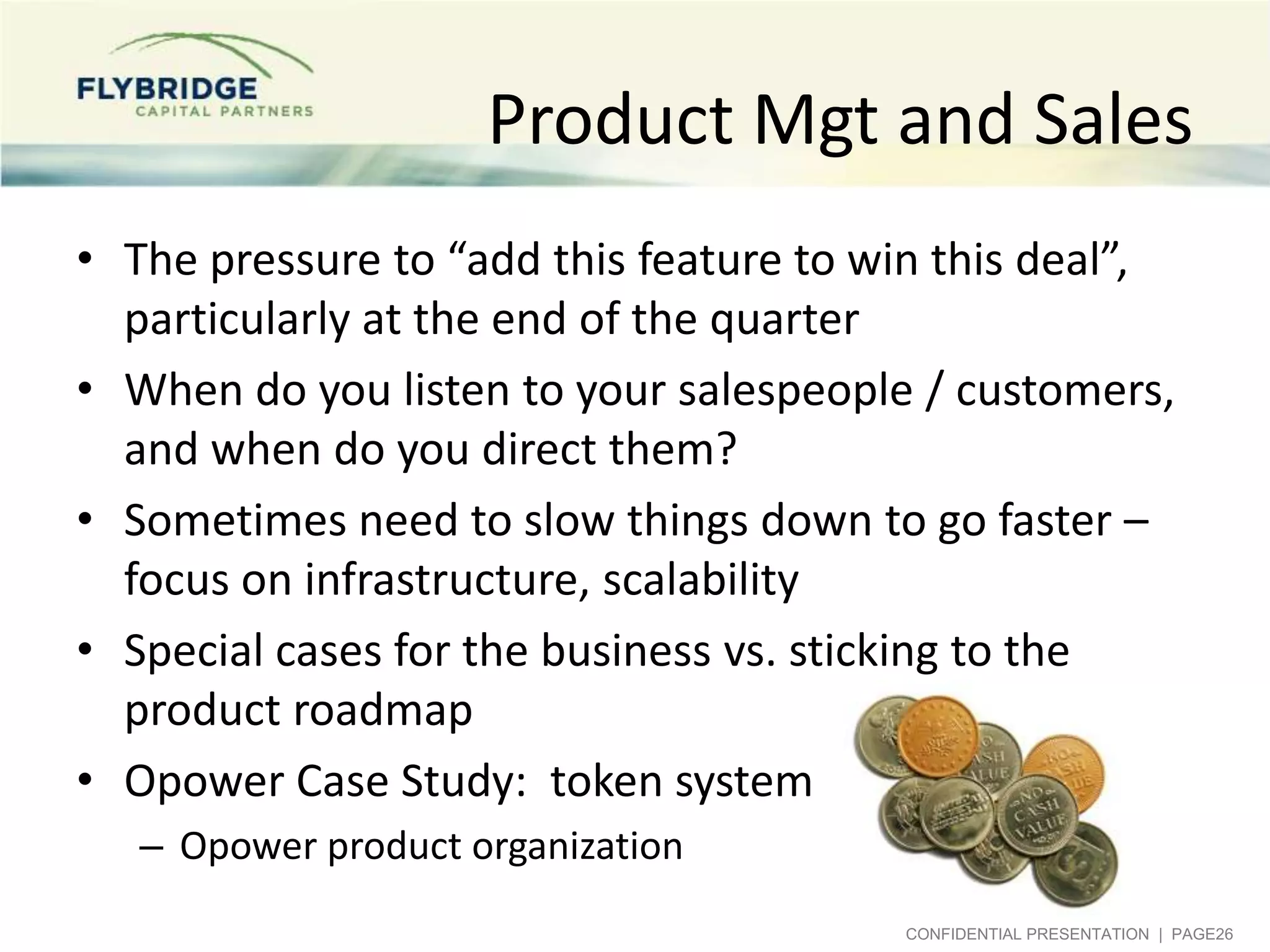 Product Mgt and Sales
• The pressure to “add this feature to win this deal”,
particularly at the end of the quarter
• When do you listen to your salespeople / customers,
and when do you direct them?
• Sometimes need to slow things down to go faster –
focus on infrastructure, scalability
• Special cases for the business vs. sticking to the
product roadmap
• Opower Case Study: token system
– Opower product organization
CONFIDENTIAL PRESENTATION | PAGE26

 